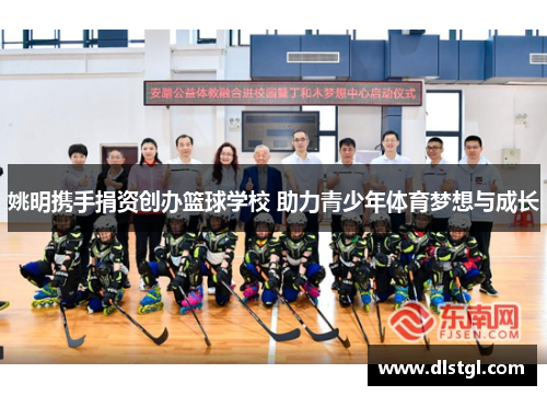 姚明携手捐资创办篮球学校 助力青少年体育梦想与成长