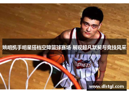 姚明携手明星搭档空降篮球赛场 展现超凡默契与竞技风采