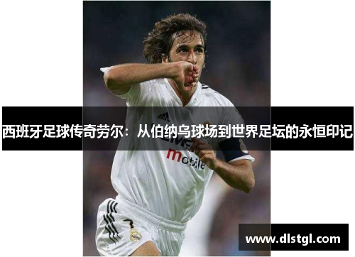 西班牙足球传奇劳尔：从伯纳乌球场到世界足坛的永恒印记