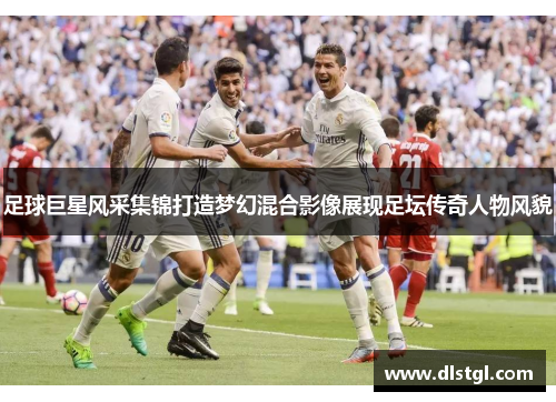 足球巨星风采集锦打造梦幻混合影像展现足坛传奇人物风貌