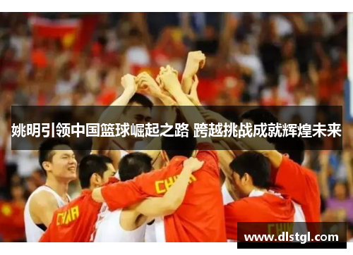 姚明引领中国篮球崛起之路 跨越挑战成就辉煌未来