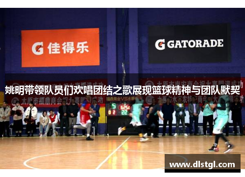 姚明带领队员们欢唱团结之歌展现篮球精神与团队默契