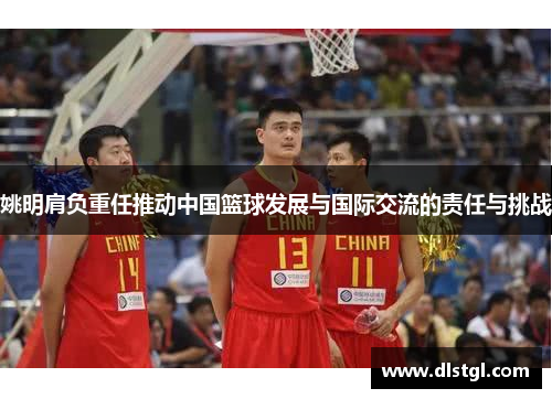 姚明肩负重任推动中国篮球发展与国际交流的责任与挑战