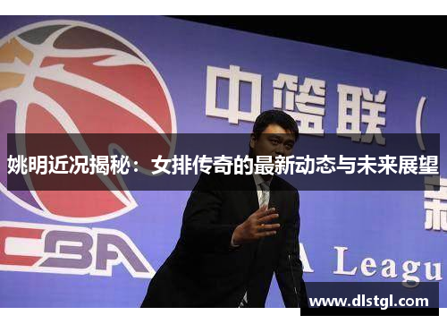 姚明近况揭秘：女排传奇的最新动态与未来展望