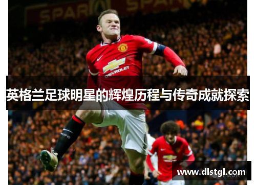 英格兰足球明星的辉煌历程与传奇成就探索