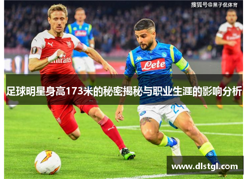 足球明星身高173米的秘密揭秘与职业生涯的影响分析