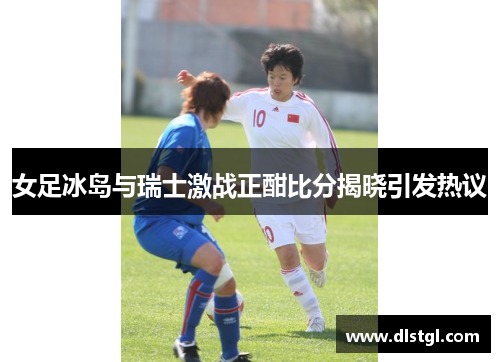 女足冰岛与瑞士激战正酣比分揭晓引发热议