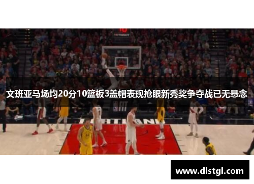 文班亚马场均20分10篮板3盖帽表现抢眼新秀奖争夺战已无悬念