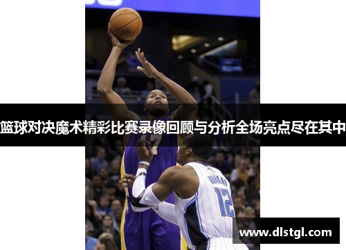 篮球对决魔术精彩比赛录像回顾与分析全场亮点尽在其中