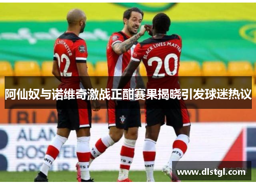 阿仙奴与诺维奇激战正酣赛果揭晓引发球迷热议